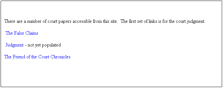 Text Box: There are a number of court papers accessible from this site.&nbsp; The first set of links is for the court judgment.
&nbsp;The False Claims 
&nbsp;Judgment - not yet populated
The Friend of the Court Chronicles
&nbsp;

