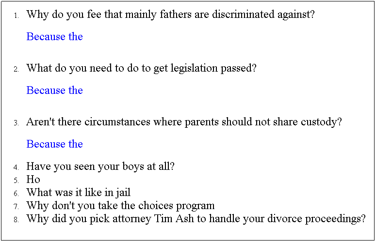 Text Box: Why do you fee that mainly fathers are discriminated against?
Because the 
&nbsp;
What do you need to do to get legislation passed? 
Because the 
&nbsp;
Aren't there circumstances where parents should not share custody?
Because the 
Have you seen your boys at all?
Ho
What was it like in jail
Why don't you take the choices program
Why did you pick attorney Tim Ash to handle your divorce proceedings?

