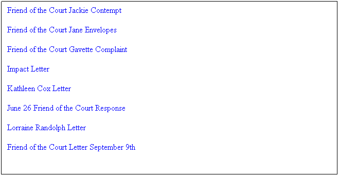 Text Box: Friend of the Court Jackie Contempt
Friend of the Court Jane Envelopes
Friend of the Court Gavette Complaint
Impact Letter
Kathleen Cox Letter
June 26 Friend of the Court Response
Lorraine Randolph Letter
Friend of the Court Letter September 9th
&nbsp;
