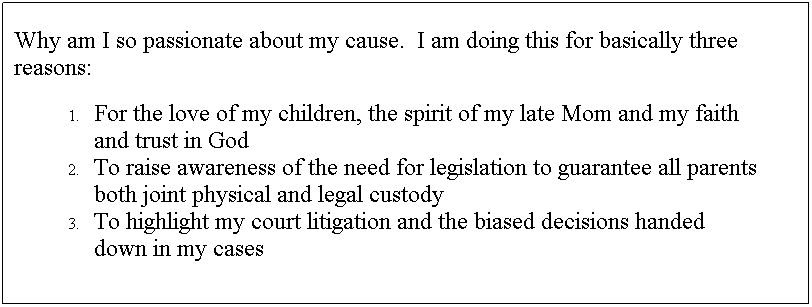 Text Box: Why am I so passionate about my cause.&nbsp; I am doing this for basically three reasons:
For the love of my children, the spirit of my late Mom and my faith and trust in God
To raise awareness of the need for legislation to guarantee all parents both joint physical and legal custody
To highlight my court litigation and the biased decisions handed down in my cases 
