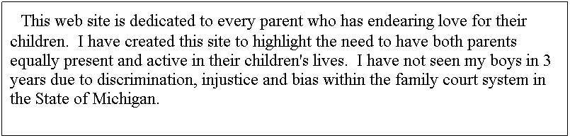 Text Box: &nbsp; This web site is dedicated to every parent who has endearing love for their children.&nbsp; I have created this site to highlight the need to have both parents equally present and active in their children's lives.&nbsp; I have not seen my boys in 3 years due to discrimination, injustice and bias within the family court system in the State of Michigan.
&nbsp;
