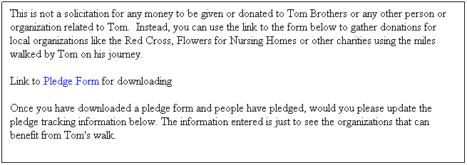 Text Box: This is not a solicitation for any money to be given or donated to Tom Brothers or any other person or organization related to Tom.&nbsp; Instead, you can use the link to the form below to gather donations for local organizations like the Red Cross, Flowers for Nursing Homes or other charities using the miles walked by Tom on his journey.&nbsp;&nbsp; 
Link to Pledge Form for downloading 
Once you have downloaded a pledge form and people have pledged, would you please update the pledge tracking information below. The information entered is just to see the organizations that can benefit from Tom's walk.
&nbsp;
&nbsp;
&nbsp;
&nbsp;
